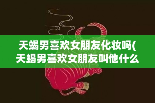 天蝎男喜欢女朋友化妆吗(天蝎男喜欢女朋友叫他什么昵称)