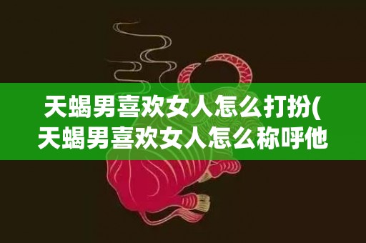 天蝎男喜欢女人怎么打扮(天蝎男喜欢女人怎么称呼他)