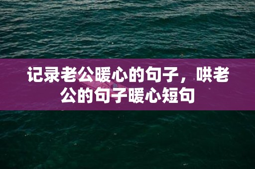 记录老公暖心的句子，哄老公的句子暖心短句