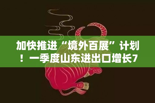 加快推进“境外百展”计划！一季度山东进出口增长7.7%