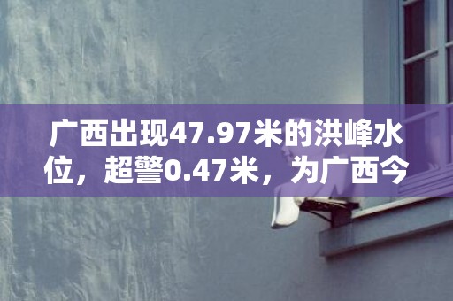 广西出现47.97米的洪峰水位，超警0.47米，为广西今年首场超警洪水