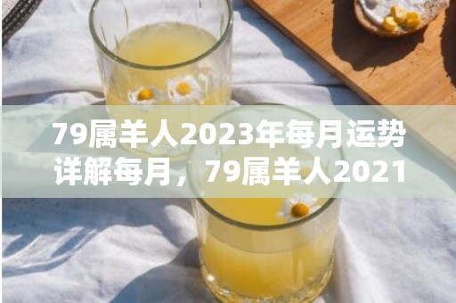 79属羊人2023年每月运势详解每月，79属羊人2021年每月运势 79年属羊人命理