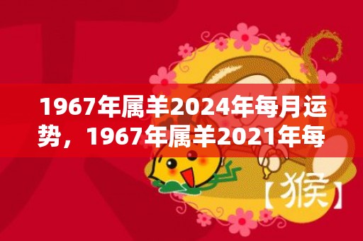 1967年属羊2024年每月运势，1967年属羊2021年每月 67年属羊人今年感情运势