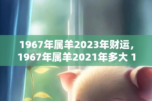 1967年属羊2023年财运，1967年属羊2021年多大 1967年属羊人命理运势