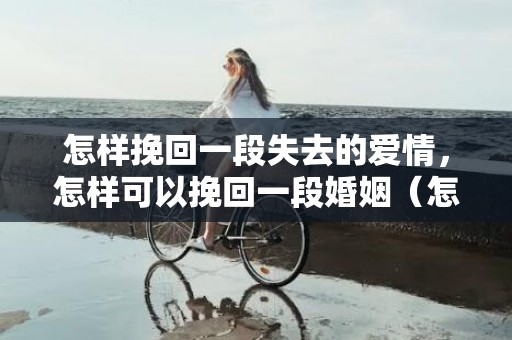 怎样挽回一段失去的爱情，怎样可以挽回一段婚姻（怎么可以挽回婚姻）