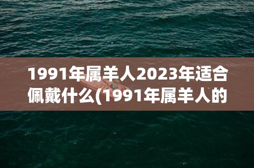 1991年属羊人2023年适合佩戴什么(1991年属羊人的全年运势详解)