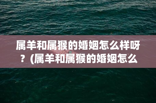 属羊和属猴的婚姻怎么样呀？(属羊和属猴的婚姻怎么样 合吗)