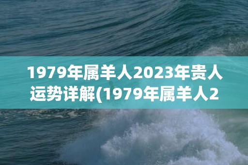 1979年属羊人2023年贵人运势详解(1979年属羊人2023年每月运势及运程)