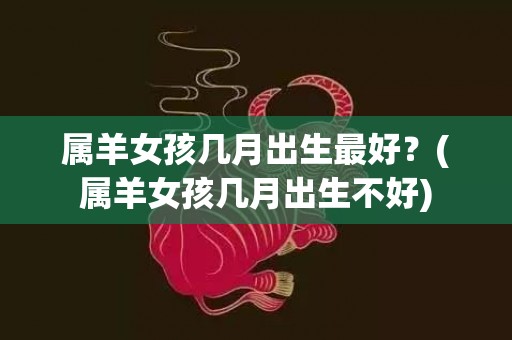 属羊女孩几月出生最好？(属羊女孩几月出生不好)