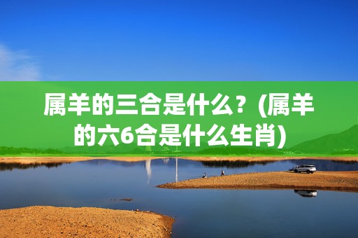 属羊的三合是什么？(属羊的六6合是什么生肖)