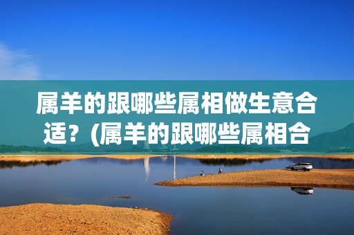 属羊的跟哪些属相做生意合适？(属羊的跟哪些属相合作最好)