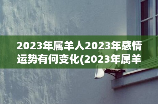 2023年属羊人2023年感情运势有何变化(2023年属羊人的全年运势)