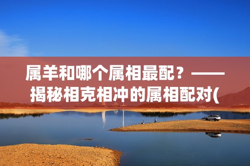 属羊和哪个属相最配？——揭秘相克相冲的属相配对(属羊和哪个属相最不配)