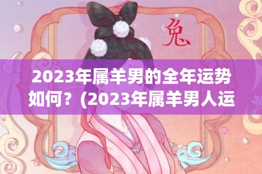 2023年属羊男的全年运势如何？(2023年属羊男人运势)