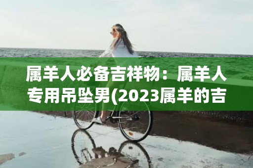 属羊人必备吉祥物：属羊人专用吊坠男(2023属羊的吉祥物)