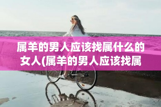 属羊的男人应该找属什么的女人(属羊的男人应该找属什么的女人)