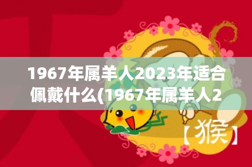 1967年属羊人2023年适合佩戴什么(1967年属羊人2023年运势)