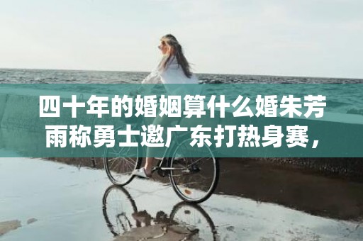 四十年的婚姻算什么婚朱芳雨称勇士邀广东打热身赛，四十年的婚姻算什么婚