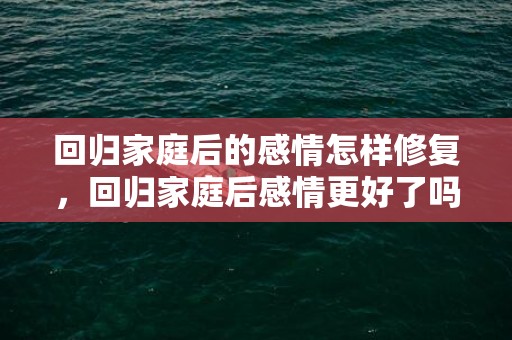 回归家庭后的感情怎样修复，回归家庭后感情更好了吗