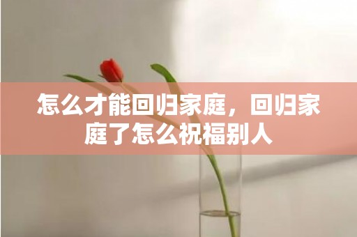 怎么才能回归家庭，回归家庭了怎么祝福别人