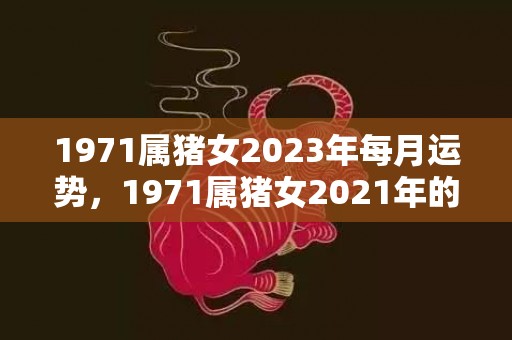 1971属猪女2023年每月运势，1971属猪女2021年的财运 哪个方向开财好