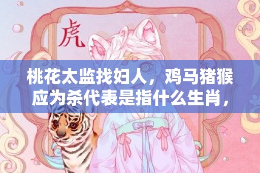 桃花太监找妇人，鸡马猪猴应为杀代表是指什么生肖，词典精准落实