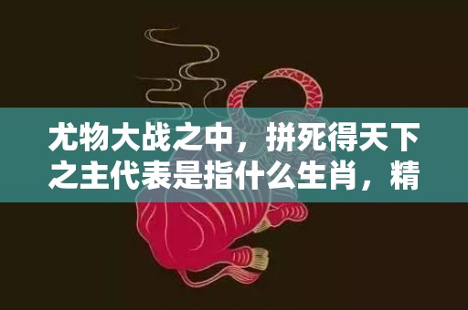 尤物大战之中，拼死得天下之主代表是指什么生肖，精准快答落实