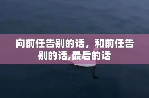 向前任告别的话，和前任告别的话,最后的话