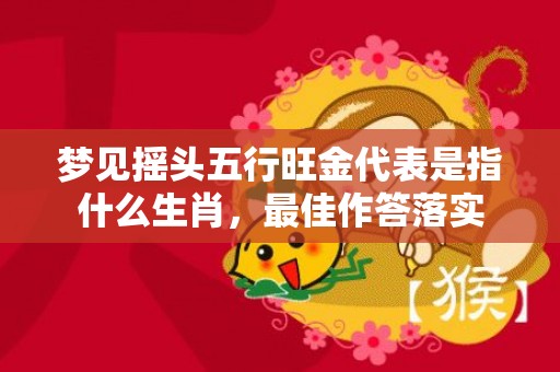 梦见摇头五行旺金代表是指什么生肖，最佳作答落实