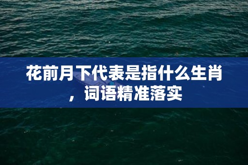 花前月下代表是指什么生肖，词语精准落实