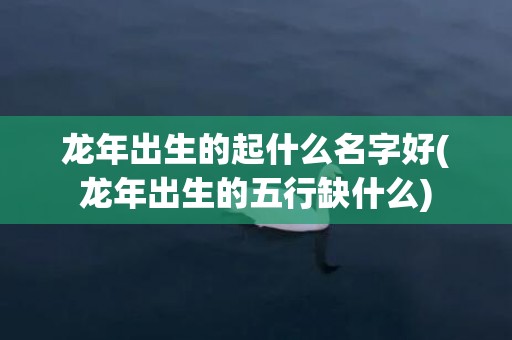 龙年出生的起什么名字好(龙年出生的五行缺什么)