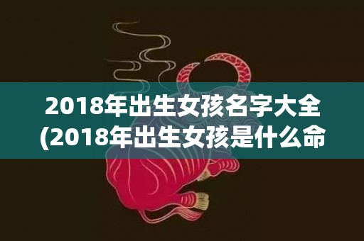 2018年出生女孩名字大全(2018年出生女孩是什么命)