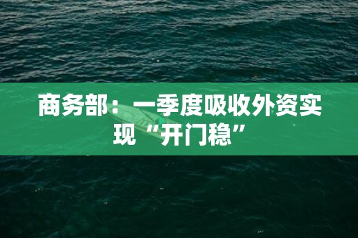 商务部：一季度吸收外资实现“开门稳”