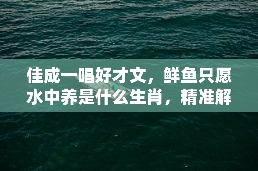 佳成一唱好才文，鲜鱼只愿水中养是什么生肖，精准解答落实