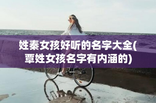 姓秦女孩好听的名字大全(覃姓女孩名字有内涵的)