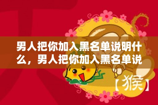 男人把你加入黑名单说明什么，男人把你加入黑名单说明什么，男人拉黑你的真实原因