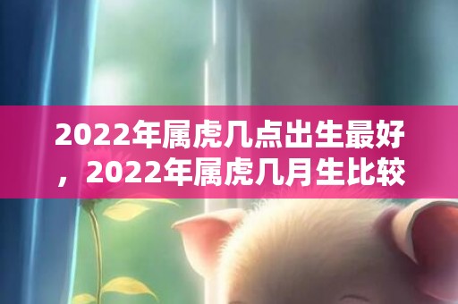 2022年属虎几点出生最好，2022年属虎几月生比较好 属虎人的性格特点