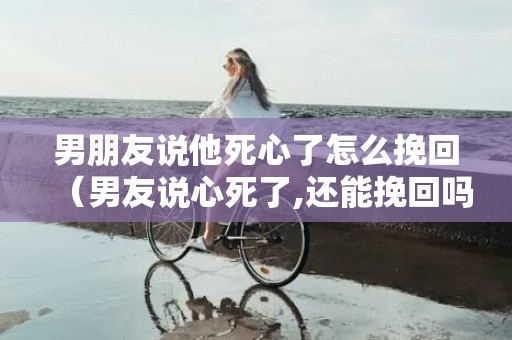 男朋友说他死心了怎么挽回（男友说心死了,还能挽回吗）