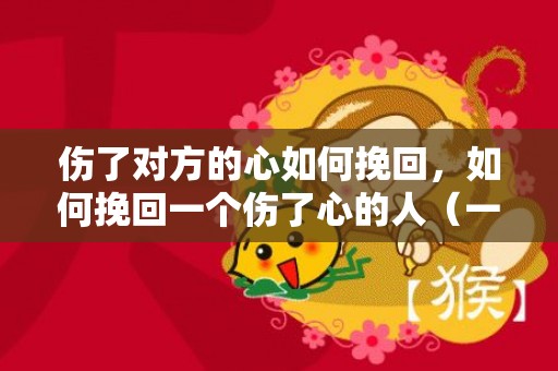 伤了对方的心如何挽回，如何挽回一个伤了心的人（一个被自己伤过的人怎么挽回）