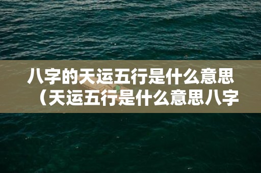 八字的天运五行是什么意思（天运五行是什么意思八字天运五行是什么意思）