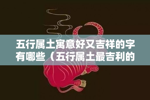 五行属土寓意好又吉祥的字有哪些（五行属土最吉利的颜色五行属土的吉祥色是什么）