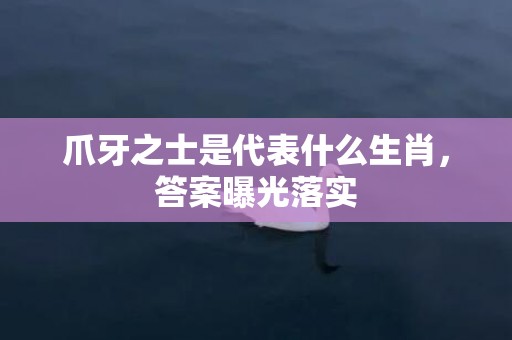 爪牙之士是代表什么生肖，答案曝光落实