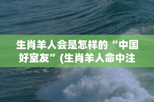 生肖羊人会是怎样的“中国好室友”(生肖羊人命中注定的情人)