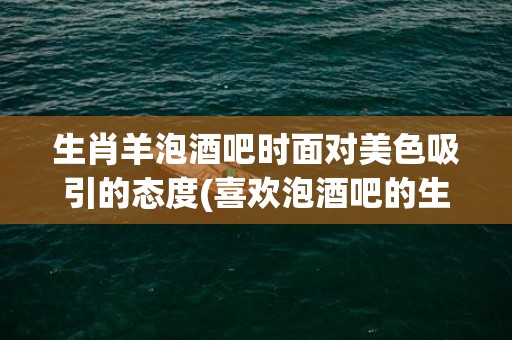 生肖羊泡酒吧时面对美色吸引的态度(喜欢泡酒吧的生肖是什么生肖)