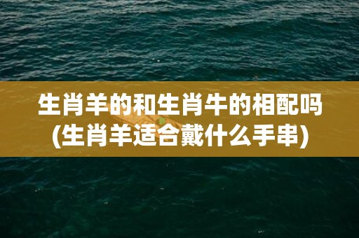 生肖羊的和生肖牛的相配吗(生肖羊适合戴什么手串)