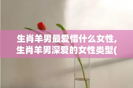 生肖羊男最爱惜什么女性,生肖羊男深爱的女性类型(对妻子很爱惜的生肖男)