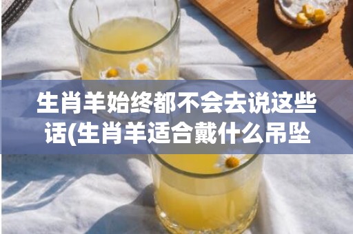 生肖羊始终都不会去说这些话(生肖羊适合戴什么吊坠)