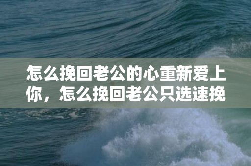 怎么挽回老公的心重新爱上你，怎么挽回老公只选速挽爱（怎么挽回爱情都选速挽爱）