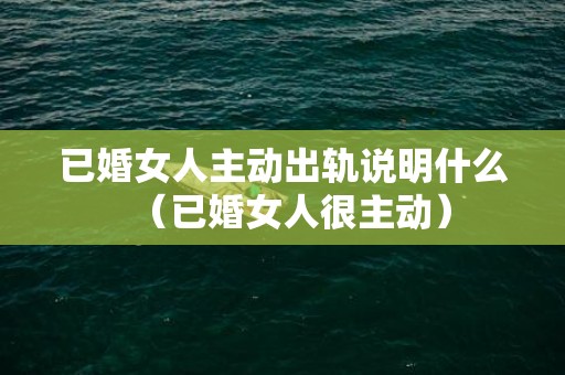 已婚女人主动出轨说明什么（已婚女人很主动）