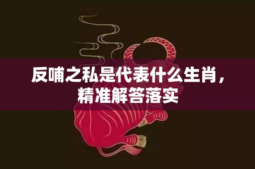 反哺之私是代表什么生肖，精准解答落实